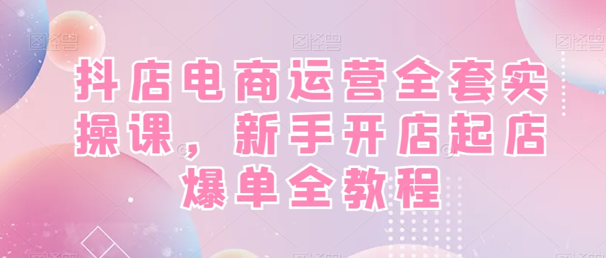 抖店电商运营全套实操课，新手开店起店爆单全教程 - 创享网-创享网
