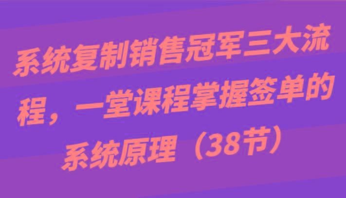系统复制销售冠军三大流程，一堂课程掌握签单的系统原理(38节) - 创享网-创享网