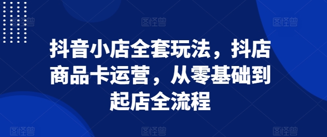 抖音小店全套玩法，抖店商品卡运营，从零基础到起店全流程 - 创享网-创享网
