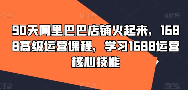 90天阿里巴巴店铺火起来，1688高级运营课程，学习1688运营核心技能 - 创享网-创享网