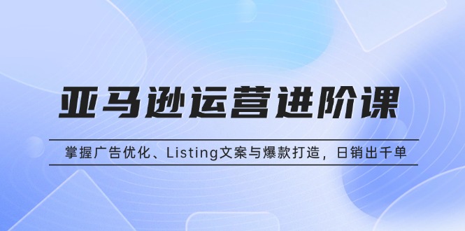 亚马逊运营进阶课：掌握广告优化、Listing文案与爆款打造，日销出千单 - 创享网-创享网
