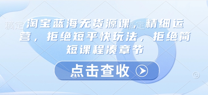 淘宝蓝海无货源课，精细运营，拒绝短平快玩法，拒绝简短课程凑章节 - 创享网-创享网
