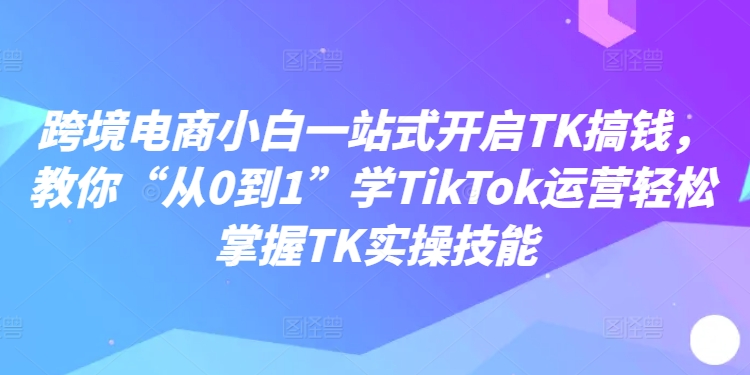 跨境电商小白一站式开启TK搞钱，教你“从0到1”学TikTok运营轻松掌握TK实操技能 - 创享网-创享网