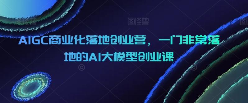 AIGC商业化落地创业营，一门非常落地的AI大模型创业课 - 创享网-创享网