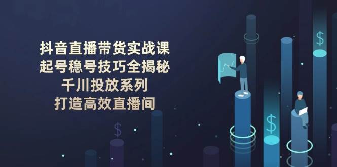 抖音直播带货实战课：起号稳号技巧全揭秘, 千川投放系列, 打造高效直播间 - 创享网-创享网