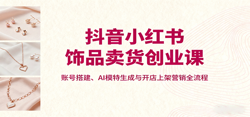 抖音小红书饰品卖货创业课，账号搭建、AI模特生成与开店上架营销全流程 - 创享网-创享网