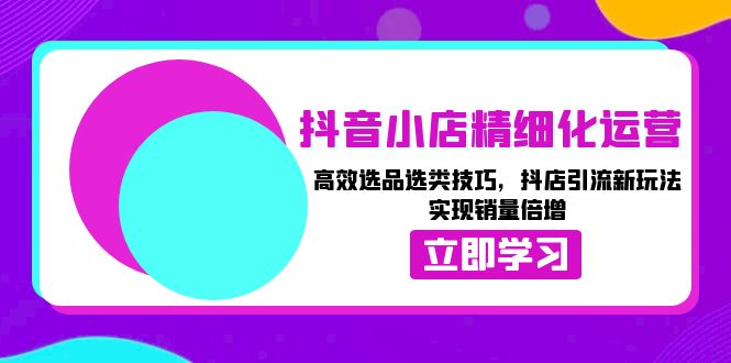 抖音小店精细化运营：高效选品选类技巧，抖店引流新玩法，实现销量倍增 - 创享网-创享网