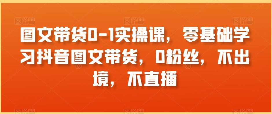 图文带货0-1实操课，零基础学习抖音图文带货，0粉丝，不出境，不直播 - 创享网-创享网