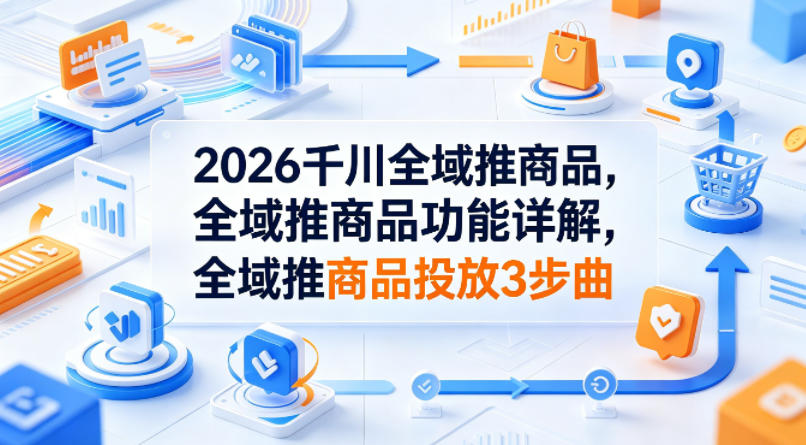 2026千川全域推商品，全域推商品功能详解，全域推商品投放3步曲 - 创享网-创享网