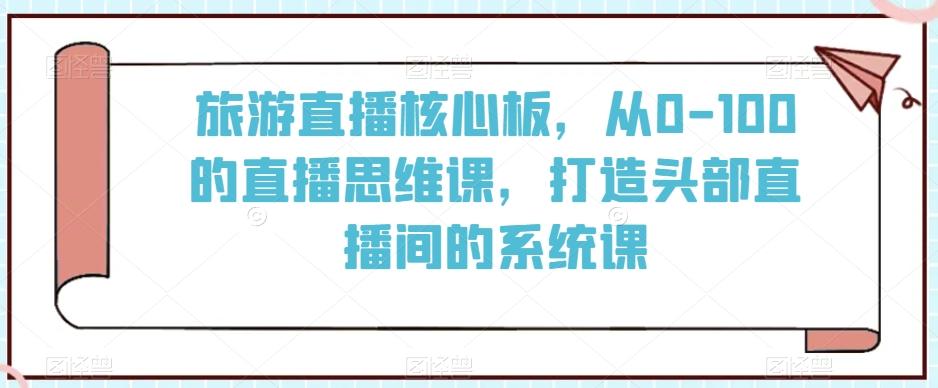 旅游直播核心板，从0-100的直播思维课，打造头部直播间的系统课 - 创享网-创享网