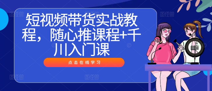 短视频带货实战教程，随心推课程+千川入门课 - 创享网-创享网