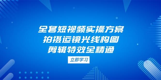 全套短视频实操方案，拍摄运镜光线构图，剪辑特效全精通 - 创享网-创享网