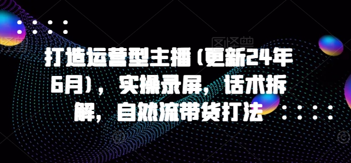 打造运营型主播(更新25年1月)，实操录屏，话术拆解，自然流带货打法 - 创享网-创享网