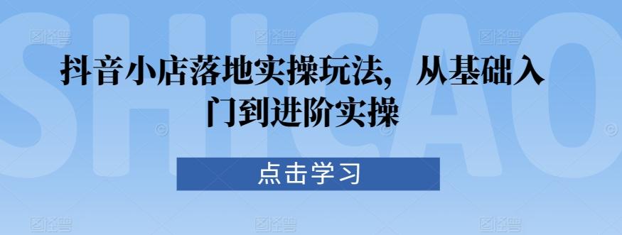 抖音小店落地实操玩法，从基础入门到进阶实操 - 创享网-创享网