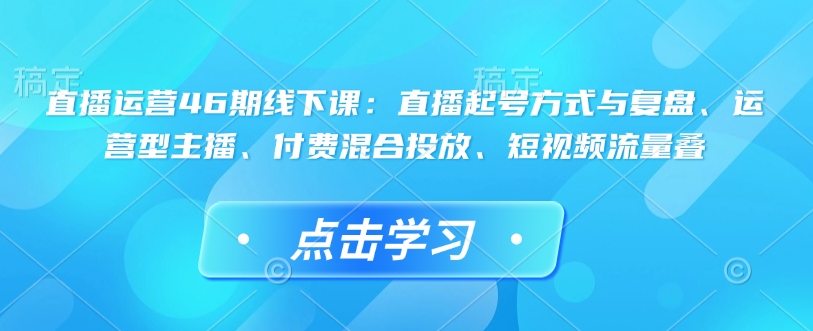 直播运营46期线下课：直播起号方式与复盘、运营型主播、付费混合投放、短视频流量叠 - 创享网-创享网