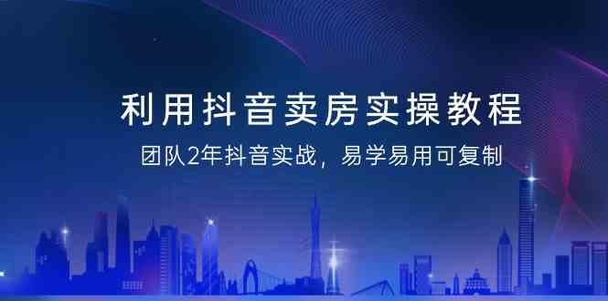 利用抖音卖房实操教程，团队2年抖音实战，易学易用可复制(无水印课程) - 创享网-创享网