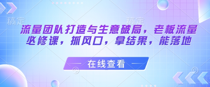 流量团队打造与生意破局，老板流量必修课，抓风口，拿结果，能落地 - 创享网-创享网