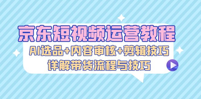 京东短视频运营教程：AI选品+内容审核+剪辑技巧，详解带货流程与技巧 - 创享网-创享网