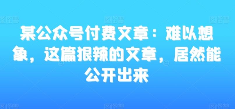 某公众号付费文章：难以想象，这篇狠辣的文章，居然能公开出来 - 创享网-创享网