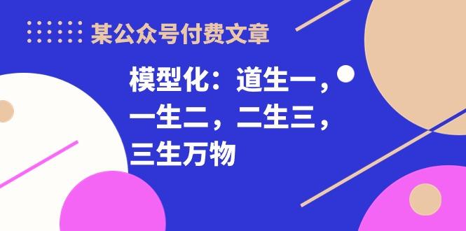 某公众号付费文章《模型化：道生一，一生二，二生三，三生万物！》 - 创享网-创享网