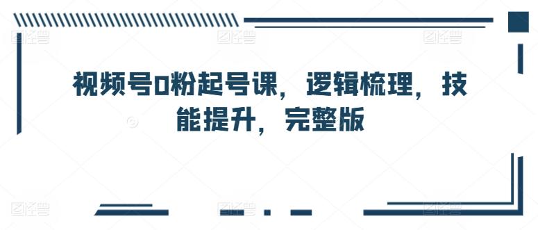 视频号0粉起号课，逻辑梳理，技能提升，完整版 - 创享网-创享网