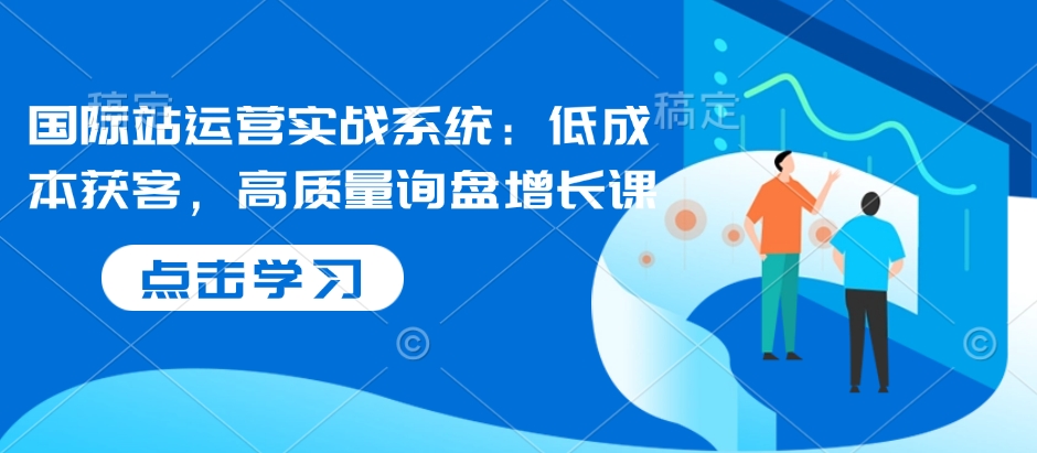国际站运营实战系统：低成本获客，高质量询盘增长课 - 创享网-创享网