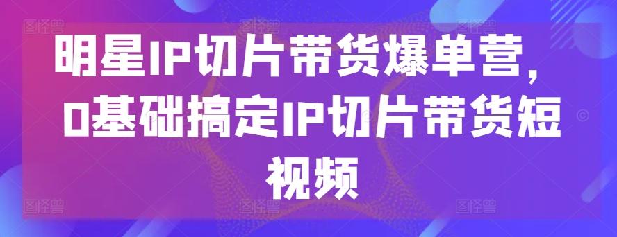 明星IP切片带货爆单营，0基础搞定IP切片带货短视频 - 创享网-创享网
