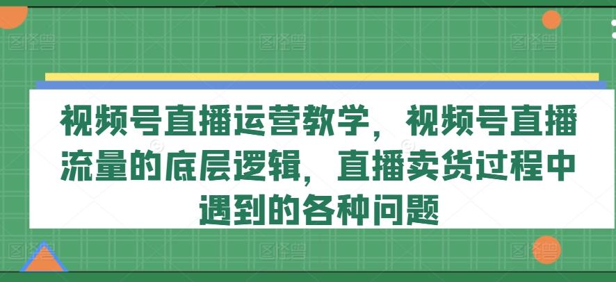 视频号直播运营教学，视频号直播流量的底层逻辑，直播卖货过程中遇到的各种问题 - 创享网-创享网