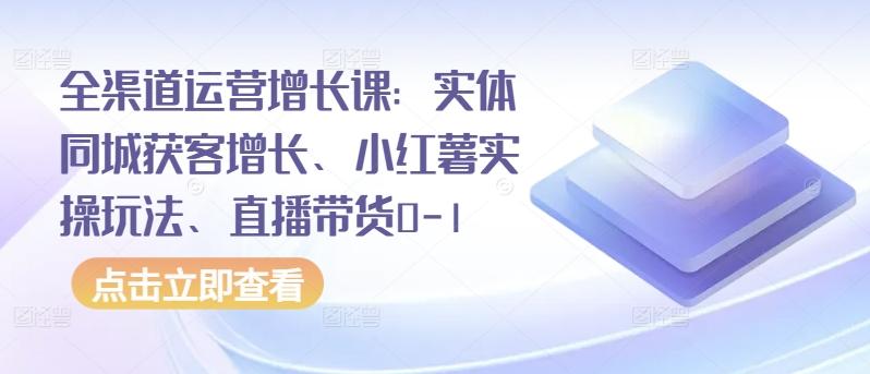 全渠道运营增长课：实体同城获客增长、小红薯实操玩法、直播带货0-1 - 创享网-创享网