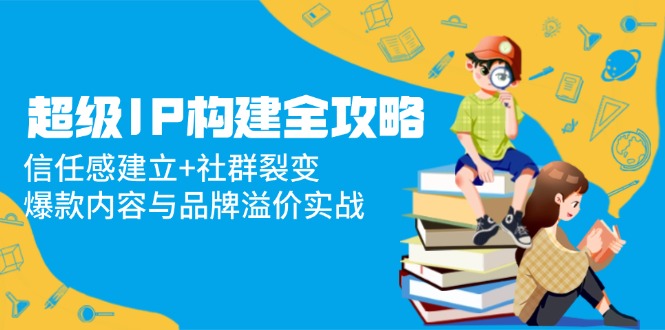 超级IP构建全攻略：信任感建立+社群裂变，爆款内容与品牌溢价实战 - 创享网-创享网