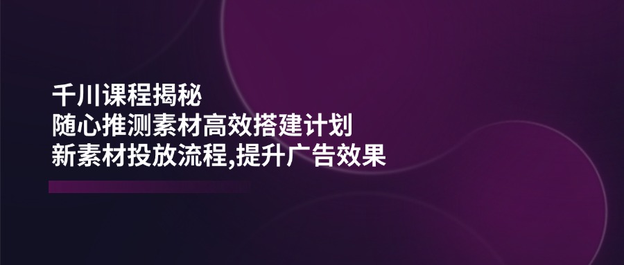 千川课程揭秘：随心推测素材高效搭建计划,新素材投放流程,提升广告效果 - 创享网-创享网