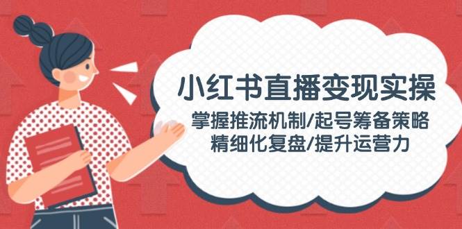 小红书直播变现实操：掌握推流机制/起号筹备策略/精细化复盘/提升运营力 - 创享网-创享网