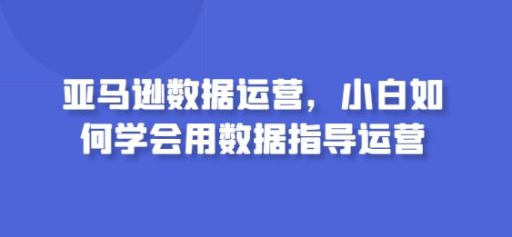 亚马逊数据运营，小白如何学会用数据指导运营 - 创享网-创享网