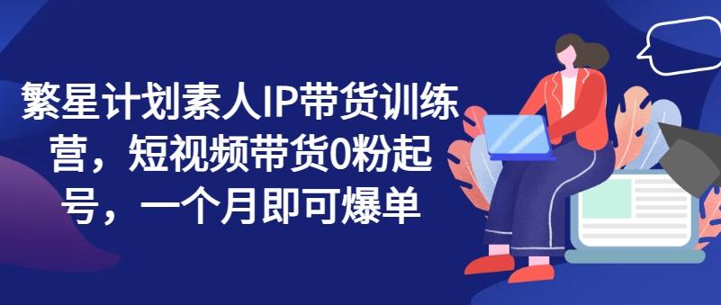 繁星计划素人IP带货训练营，短视频带货0粉起号，一个月即可爆单 - 创享网-创享网