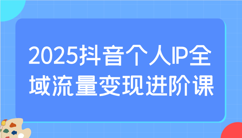 2025抖音个人IP全域流量变现进阶课：选爆品、抖音付费投流、千川投流实操及优化等 - 创享网-创享网