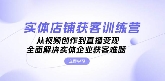 实体店铺获客特训营：从视频创作到直播变现，全面解决实体企业获客难题 - 创享网-创享网