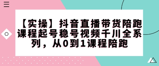 【实操】抖音直播带货陪跑课程起号稳号视频千川全系列，从0到1课程陪跑 - 创享网-创享网