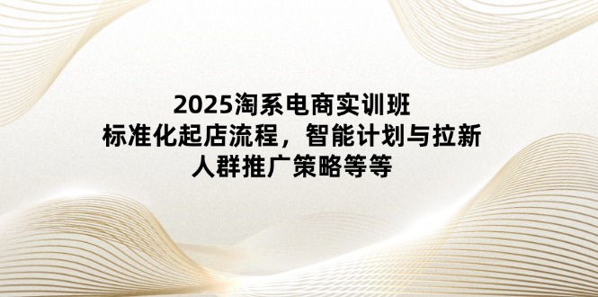 2025淘系电商实训班：标准化起店流程，智能计划与拉新，人群推广策略等等 - 创享网-创享网