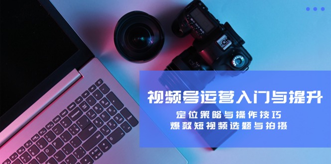 视频号运营入门与提升：定位策略与操作技巧，爆款短视频选题与拍摄 - 创享网-创享网