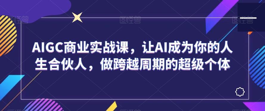 AIGC商业实战课，让AI成为你的人生合伙人，做跨越周期的超级个体 - 创享网-创享网