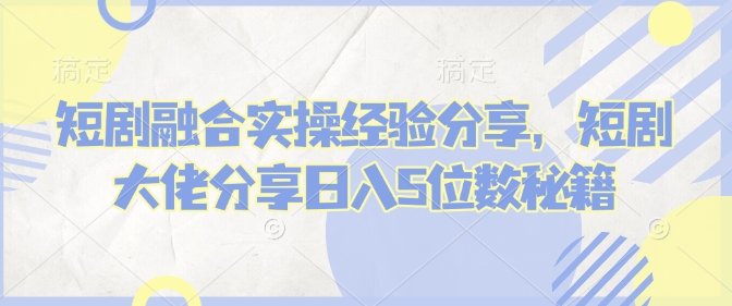 短剧融合实操经验分享，短剧大佬分享日入5位数秘籍 - 创享网-创享网