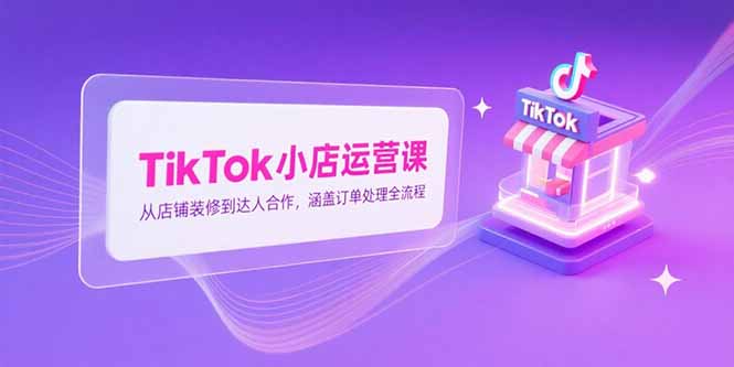 TikTok小店运营课，从店铺装修到达人合作，涵盖订单处理全流程 - 创享网-创享网
