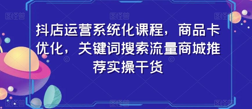 抖店运营系统化课程，商品卡优化，关键词搜索流量商城推荐实操干货 - 创享网-创享网