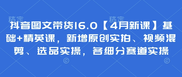 抖音图文带货16.0【4月新课】基础+精英课，新增原创实拍、视频混剪、选品实操，各细分赛道实操 - 创享网-创享网