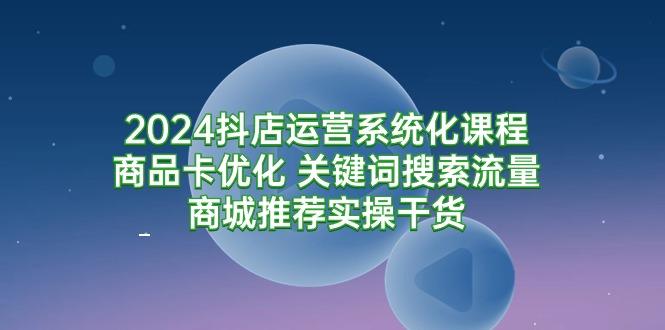 (9438期)2024抖店运营系统化课程：商品卡优化 关键词搜索流量商城推荐实操干货 - 创享网-创享网