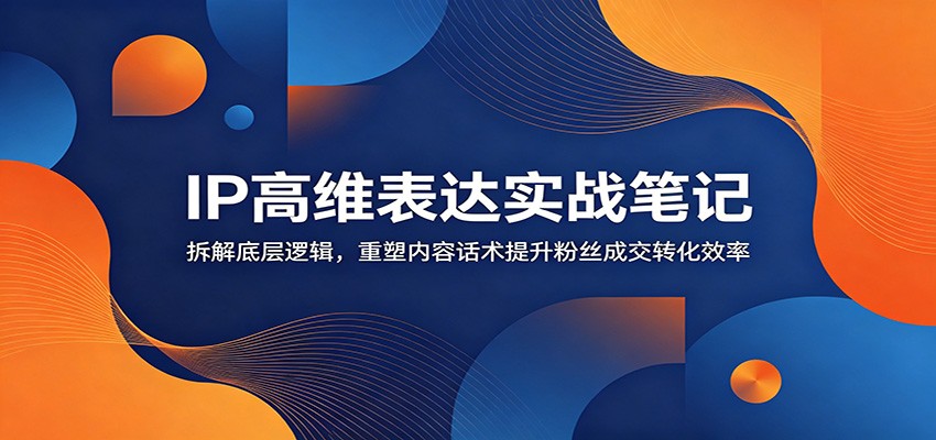 IP高维表达实战笔记：拆解底层逻辑，重塑内容话术提升粉丝成交转化效率 - 创享网-创享网