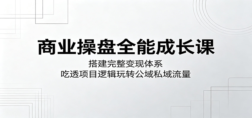 商业操盘全能成长课：搭建完整变现体系，吃透项目逻辑玩转公域私域流量-创享网