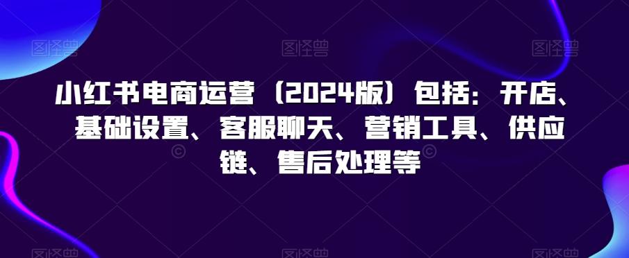 小红书电商运营(2024版)包括：开店、基础设置、客服聊天、营销工具、供应链、售后处理等 - 创享网-创享网