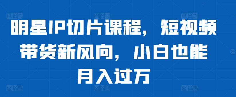 明星IP切片课程，短视频带货新风向，小白也能月入过万 - 创享网-创享网