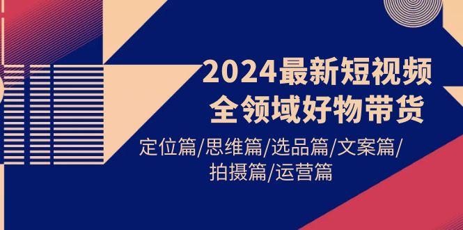 (9818期)2024最新短视频全领域好物带货 定位篇/思维篇/选品篇/文案篇/拍摄篇/运营篇 - 创享网-创享网